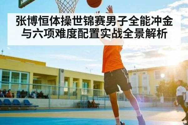 张博恒体操世锦赛男子全能冲金与六项难度配置实战全景解析