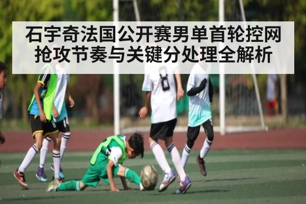 石宇奇法国公开赛男单首轮控网抢攻节奏与关键分处理全解析